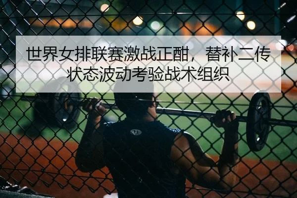世界女排联赛激战正酣，替补二传状态波动考验战术组织